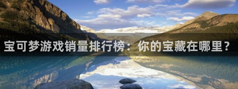 db电竞官网登录注册账号安全吗是真的吗：宝可梦游戏销量排行榜：你的宝藏在哪里？